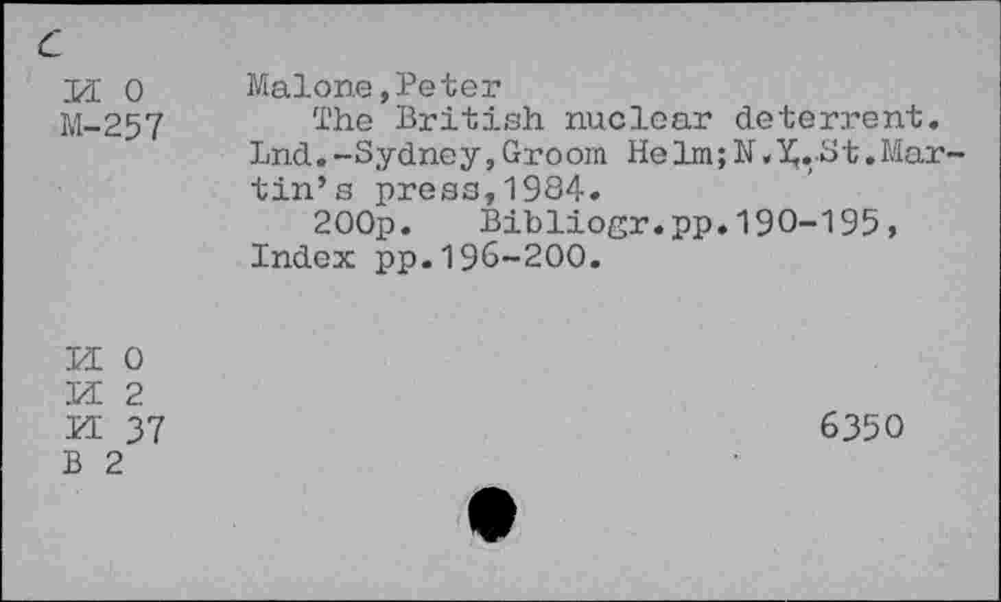 ﻿c
pi o
M-257
Malone,Peter
The British nuclear deterrent. Lnd.-Sydney,Groom Helm;N»^.-St.Martin’s press,1984.
2OOp. Bibliogr.pp.190-195, Index pp.196-200.
PE 0
PE 2
PE 37
B 2
6350